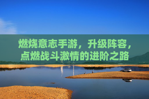 燃烧意志手游,升级阵容,点燃战斗激情的进阶之路