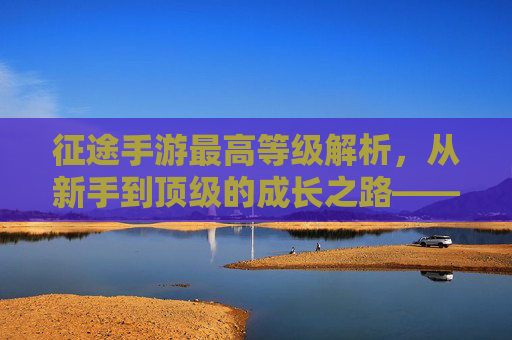 征途手游最高等级解析，从新手到顶级的成长之路——你离游戏巅峰还有多远？征途手游最高等级解析，从新手到顶级的成长之路，你离游戏巅峰还有多远？