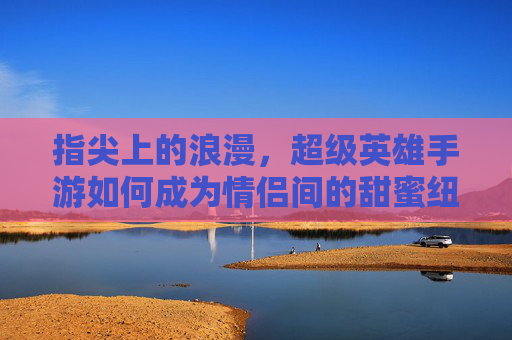 指尖上的浪漫,超级英雄手游如何成为情侣间的甜蜜纽带