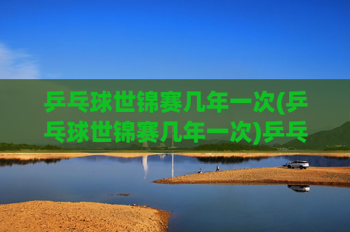 乒乓球世锦赛几年一次(乒乓球世锦赛几年一次)乒乓球世锦赛几年一次