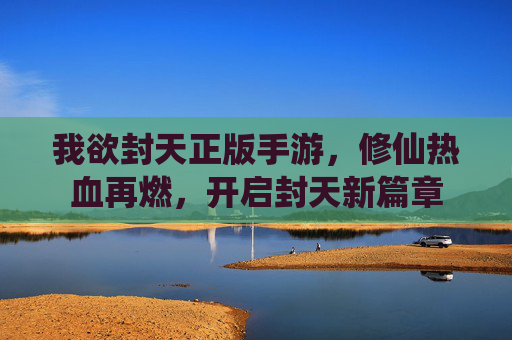 我欲封天正版手游,修仙热血再燃,开启封天新篇章