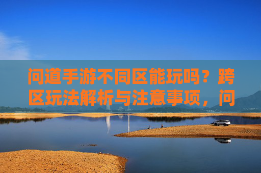 问道手游不同区能玩吗?跨区玩法解析与注意事项,问道手游不同区能玩吗?跨区玩法解析与注意事项