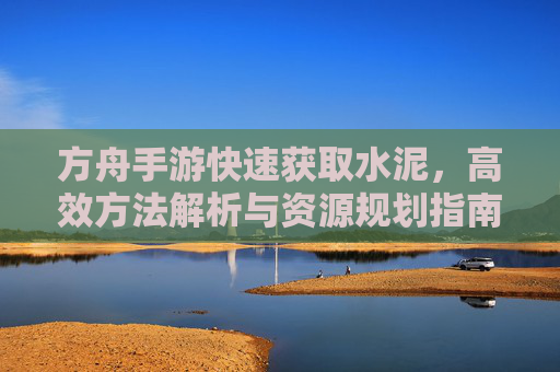 方舟手游快速获取水泥，高效方法解析与资源规划指南