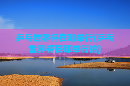 乒乓世界杯在哪举行(乒乓世界杯在哪举行的)