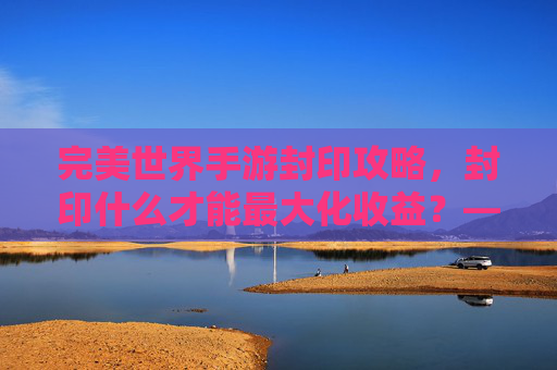 完美世界手游封印攻略，封印什么才能最大化收益？——从稀有BOSS到上古遗迹的封印选择指南