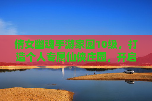 倩女幽魂手游家园10级，打造个人专属仙侠庄园，开启家园新篇章