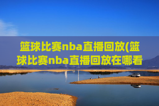 篮球比赛nba直播回放(篮球比赛nba直播回放在哪看)