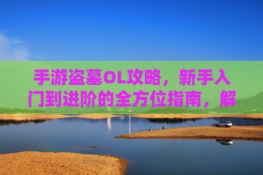 手游盗墓OL攻略,新手入门到进阶的全方位指南,解锁古墓秘境与神秘宝藏