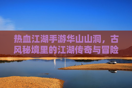 热血江湖手游华山山洞，古风秘境里的江湖传奇与冒险挑战