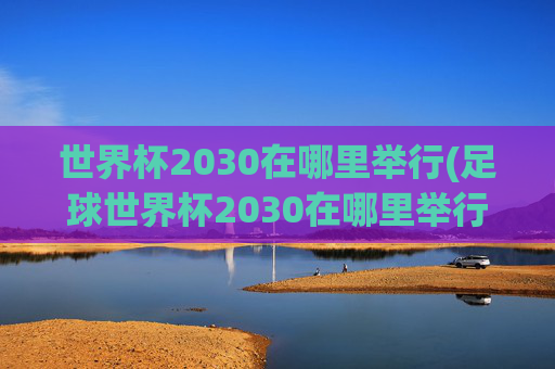 世界杯2030在哪里举行(足球世界杯2030在哪里举行)