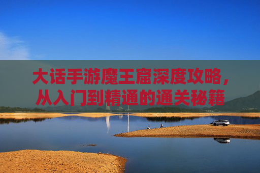 大话手游魔王窟深度攻略，从入门到精通的通关秘籍