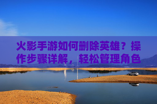 火影手游如何删除英雄？操作步骤详解，轻松管理角色库，火影手游如何删除英雄？操作步骤详解，轻松管理角色库