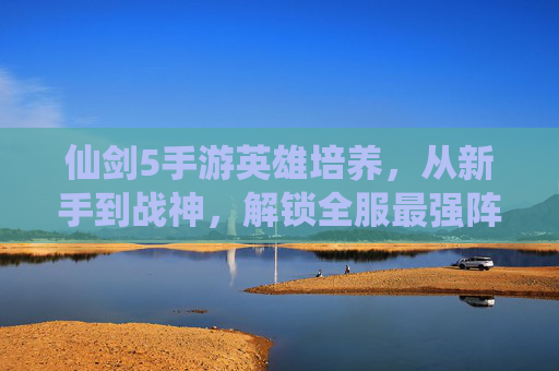 仙剑5手游英雄培养，从新手到战神，解锁全服最强阵容的秘籍，仙剑5手游英雄培养秘籍，从新手到战神，解锁全服最强阵容