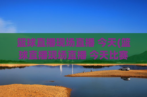 篮球直播现场直播 今天(篮球直播现场直播 今天比赛)