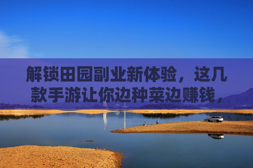 解锁田园副业新体验,这几款手游让你边种菜边赚钱,轻松实现数字农业的趣味与收益