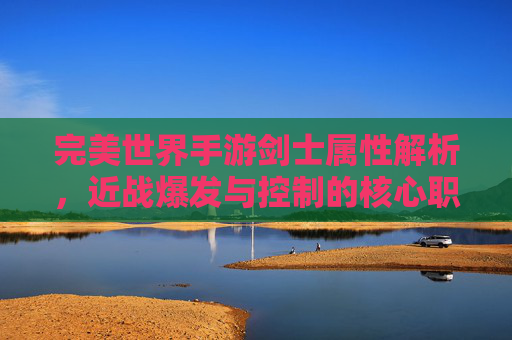 完美世界手游剑士属性解析,近战爆发与控制的核心职业深度解析
