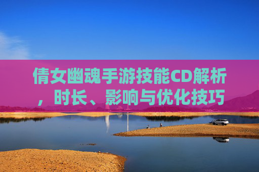 倩女幽魂手游技能CD解析，时长、影响与优化技巧