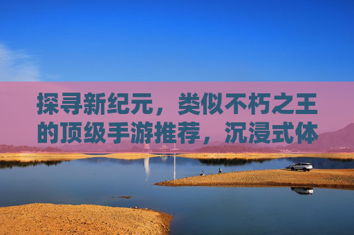 探寻新纪元，类似不朽之王的顶级手游推荐，沉浸式体验史诗级冒险！
