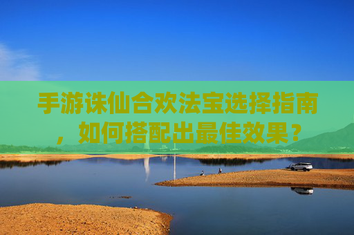 手游诛仙合欢法宝选择指南，如何搭配出最佳效果？