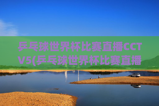 乒乓球世界杯比赛直播CCTV5(乒乓球世界杯比赛直播视频)乒乓球世界杯比赛直播CCTV5,官方赛事直播视频