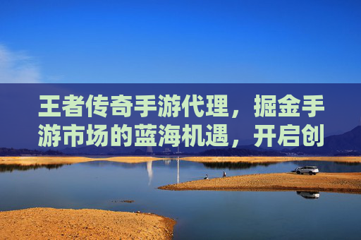 王者传奇手游代理，掘金手游市场的蓝海机遇，开启创业新篇章