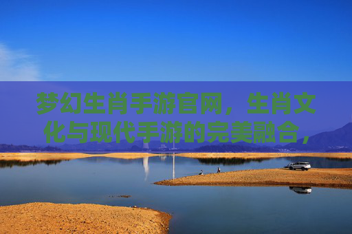 梦幻生肖手游官网，生肖文化与现代手游的完美融合，开启你的奇幻冒险之旅