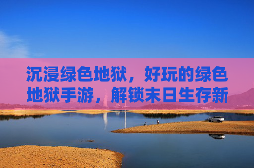 沉浸绿色地狱,好玩的绿色地狱手游,解锁末日生存新乐趣
