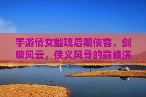 手游倩女幽魂后期侠客，剑啸风云，侠义风骨的巅峰演绎
