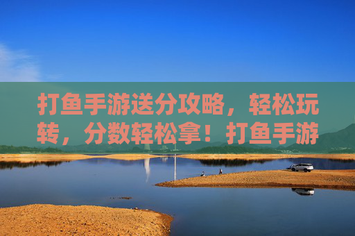 打鱼手游送分攻略，轻松玩转，分数轻松拿！打鱼手游送分攻略，轻松玩转，分数轻松拿