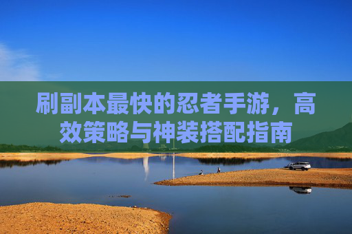 刷副本最快的忍者手游，高效策略与神装搭配指南