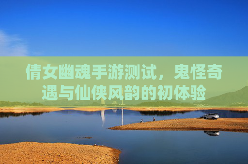倩女幽魂手游测试，鬼怪奇遇与仙侠风韵的初体验