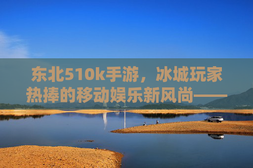 东北510k手游，冰城玩家热捧的移动娱乐新风尚——解析其流行背后的文化密码与社交价值