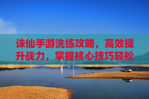 诛仙手游洗练攻略，高效提升战力，掌握核心技巧轻松洗练，诛仙手游洗练攻略，高效提升战力，掌握核心技巧轻松洗练