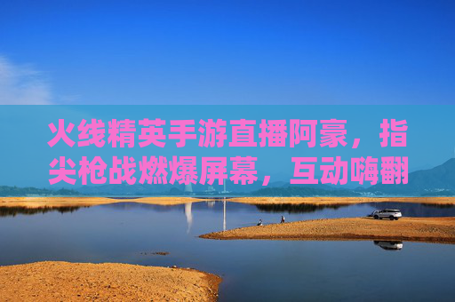 火线精英手游直播阿豪，指尖枪战燃爆屏幕，互动嗨翻玩家，火线精英手游直播阿豪，指尖枪战燃爆屏幕，互动嗨翻玩家