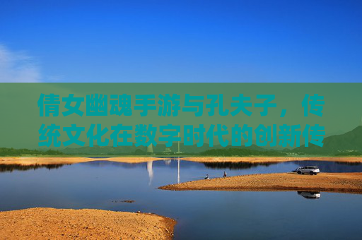 倩女幽魂手游与孔夫子，传统文化在数字时代的创新传承，倩女幽魂手游与孔夫子，传统文化在数字时代的创新传承