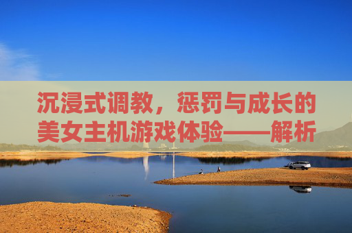 沉浸式调教，惩罚与成长的美女主机游戏体验——解析调教惩罚美女手游的魅力与玩法，沉浸式调教，惩罚与成长的美女主机游戏体验——解析调教惩罚美女手游的魅力与玩法