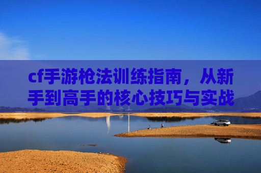 cf手游枪法训练指南，从新手到高手的核心技巧与实战策略，CF手游枪法训练指南，从新手到高手的核心技巧与实战策略
