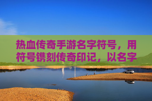 热血传奇手游名字符号,用符号镌刻传奇印记,以名字传递热血精神,热血传奇手游名字符号,以符号镌刻传奇印记,传递热血精神