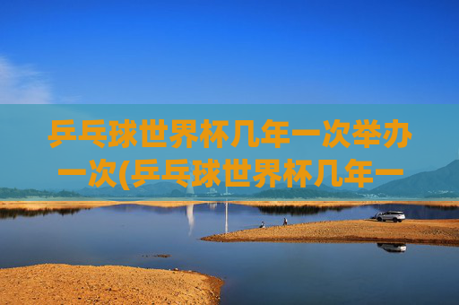 乒乓球世界杯几年一次举办一次(乒乓球世界杯几年一次举办一次)