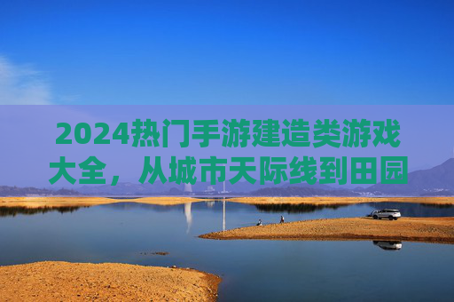 2024热门手游建造类游戏大全，从城市天际线到田园生活，解锁你的建造梦想，2024热门建造类手游大全，从城市天际线到田园生活，解锁你的建造梦想