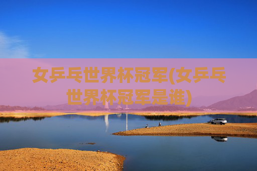 女乒乓世界杯冠军(女乒乓世界杯冠军是谁)