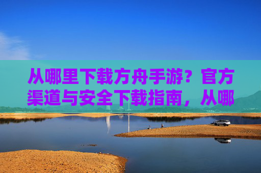 从哪里下载方舟手游？官方渠道与安全下载指南，从哪里下载方舟手游？官方渠道与安全下载指南