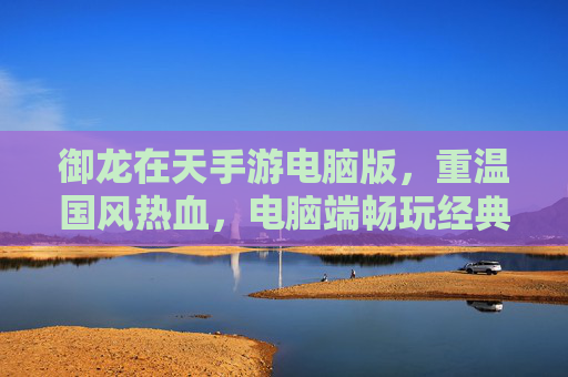 御龙在天手游电脑版，重温国风热血，电脑端畅玩经典江湖，御龙在天手游电脑版，重温国风热血，电脑端畅玩经典江湖