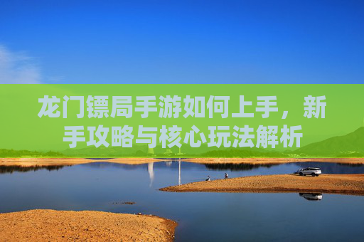 龙门镖局手游如何上手,新手攻略与核心玩法解析