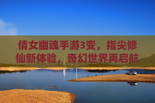 倩女幽魂手游3变，指尖修仙新体验，奇幻世界再启航——游戏版本升级的深度解析与玩家视角，倩女幽魂手游3变，指尖修仙新体验，奇幻世界再启航——游戏版本升级的深度解析与玩家视角