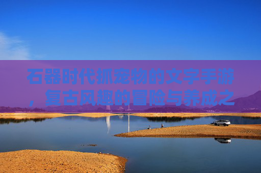 石器时代抓宠物的文字手游,复古风趣的冒险与养成之旅,石器时代抓宠物的复古风趣文字手游,冒险与养成之旅