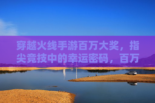 穿越火线手游百万大奖,指尖竞技中的幸运密码,百万奖金等你解锁,穿越火线手游百万大奖,指尖竞技中的幸运密码,百万奖金等你解锁