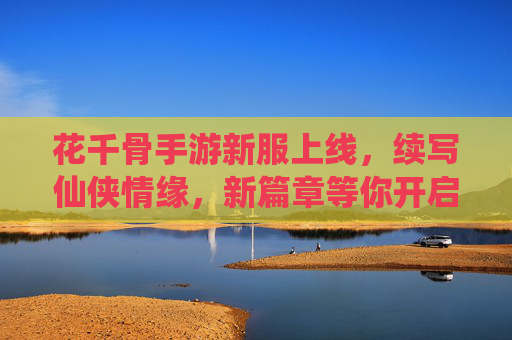 花千骨手游新服上线，续写仙侠情缘，新篇章等你开启，花千骨新服上线，续写仙侠情缘，新篇章等你开启