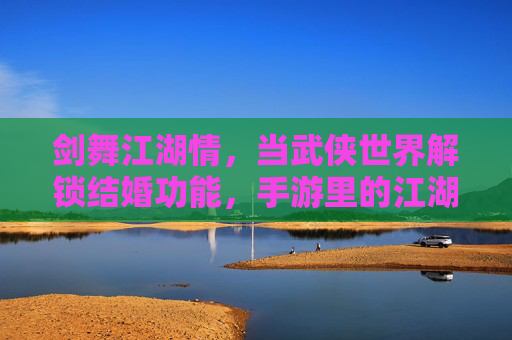 剑舞江湖情,当武侠世界解锁结婚功能,手游里的江湖不再只有快意恩仇,剑舞江湖情,当武侠手游解锁结婚,江湖不止快意恩仇