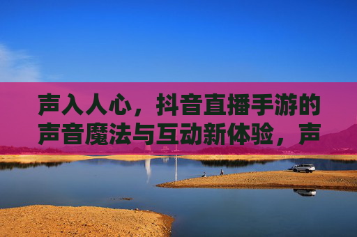 声入人心,抖音直播手游的声音魔法与互动新体验,声入人心,抖音直播手游的声音魔法与互动新体验